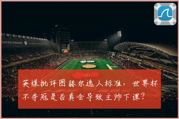 英媒批评图赫尔选人标准，世界杯不夺冠是否真会导致主帅下课？