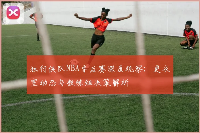 独行侠队NBA季后赛深度观察:更衣室动态与教练组决策解析