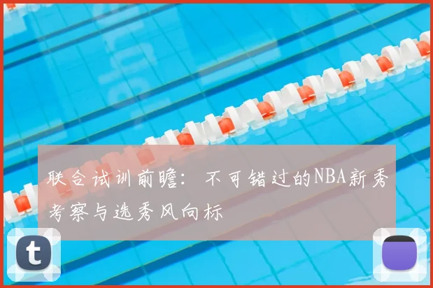 联合试训前瞻：不可错过的NBA新秀考察与选秀风向标