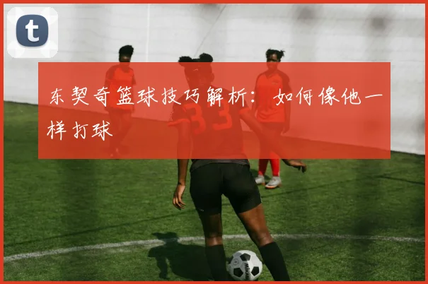 东契奇篮球技巧解析:如何像他一样打球