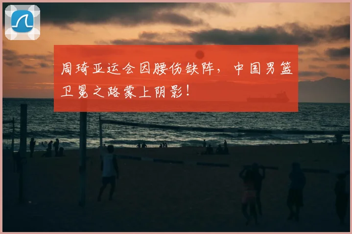 周琦亚运会因腰伤缺阵,中国男篮卫冕之路蒙上阴影!