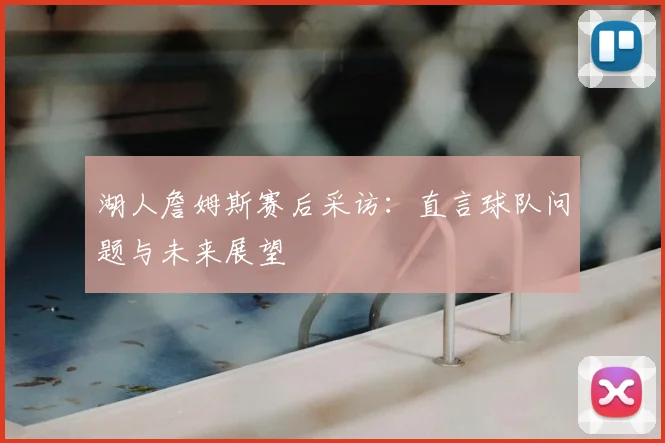 湖人詹姆斯赛后采访：直言球队问题与未来展望