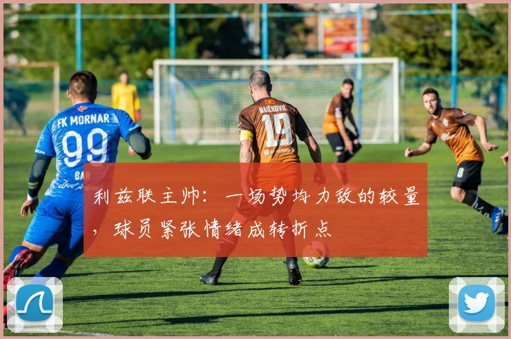 利兹联主帅:一场势均力敌的较量,球员紧张情绪成转折点