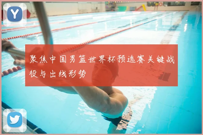 聚焦中国男篮世界杯预选赛关键战役与出线形势