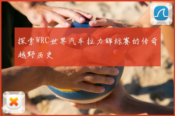 探索WRC世界汽车拉力锦标赛的传奇越野历史