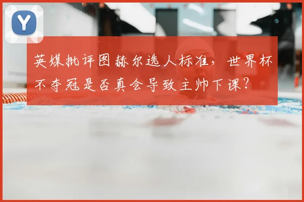 英媒批评图赫尔选人标准,世界杯不夺冠是否真会导致主帅下课?