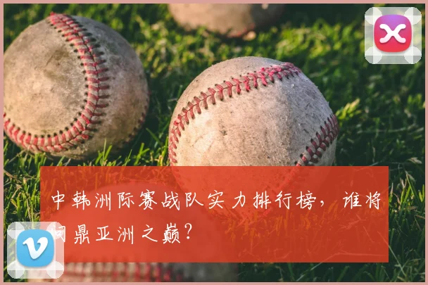 中韩洲际赛战队实力排行榜，谁将问鼎亚洲之巅？
