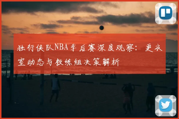 独行侠队NBA季后赛深度观察：更衣室动态与教练组决策解析