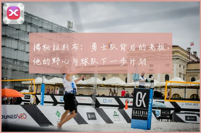 揭秘拉科布:勇士队背后的老板,他的野心与球队下一步计划