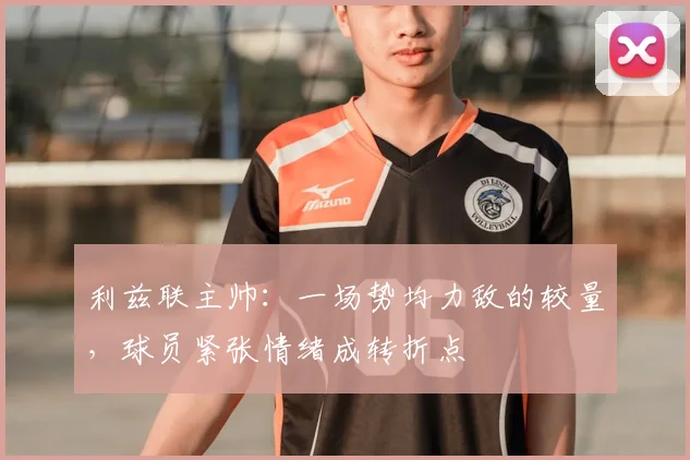 利兹联主帅:一场势均力敌的较量,球员紧张情绪成转折点