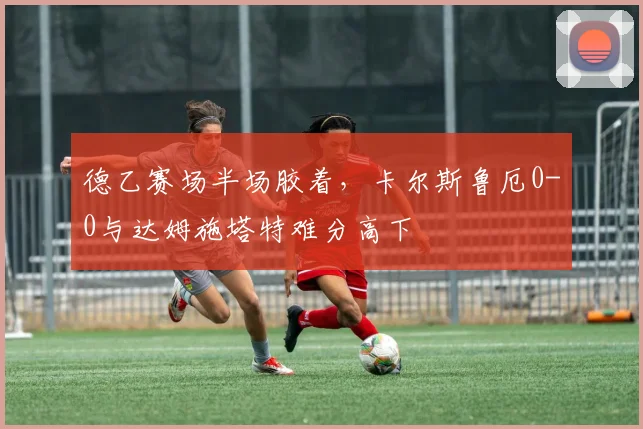德乙赛场半场胶着,卡尔斯鲁厄0-0与达姆施塔特难分高下