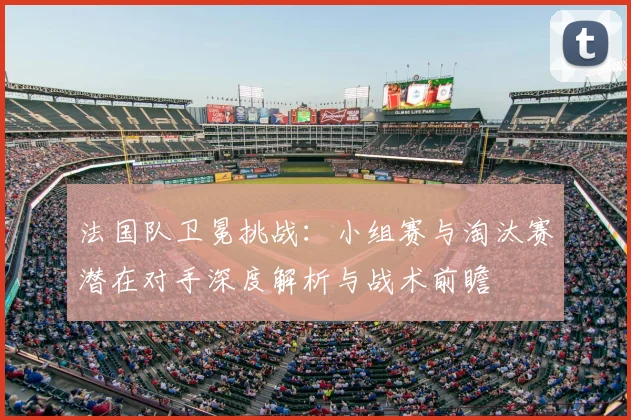 法国队卫冕挑战:小组赛与淘汰赛潜在对手深度解析与战术前瞻