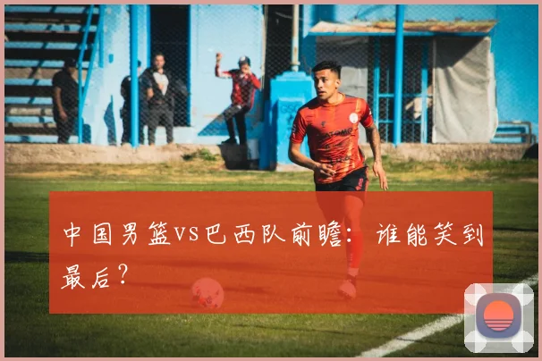中国男篮vs巴西队前瞻：谁能笑到最后？