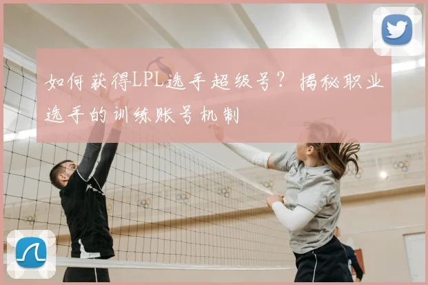 如何获得LPL选手超级号？揭秘职业选手的训练账号机制