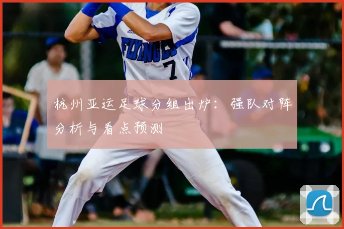 杭州亚运足球分组出炉：强队对阵分析与看点预测
