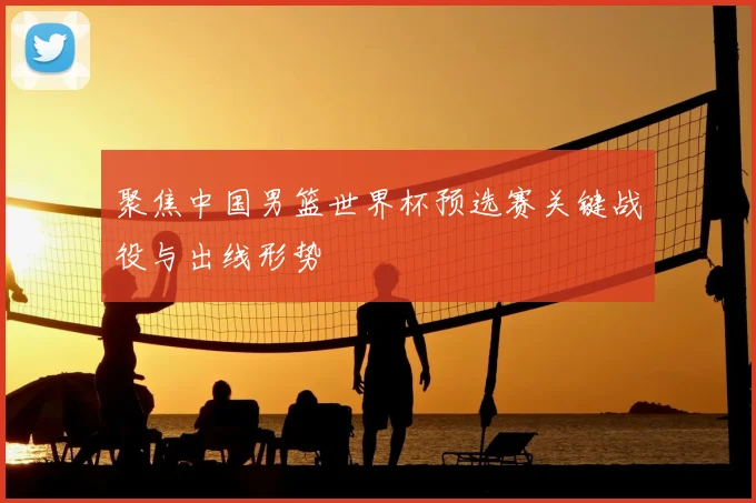 聚焦中国男篮世界杯预选赛关键战役与出线形势