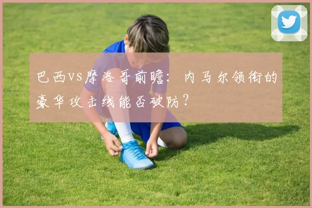 巴西vs摩洛哥前瞻：内马尔领衔的豪华攻击线能否破防？