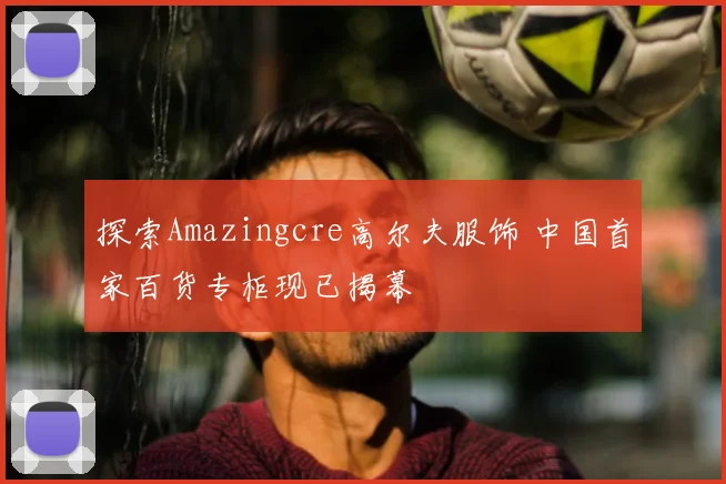 探索Amazingcre高尔夫服饰 中国首家百货专柜现已揭幕