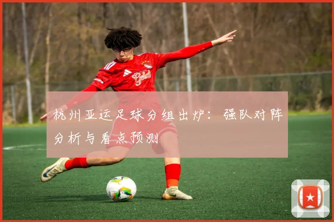 杭州亚运足球分组出炉：强队对阵分析与看点预测